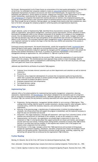 For his part, Deming pointed to all of these factors as cornerstones of his total quality philosophies. In his book Out
of the Crisis, he contended that companies needed to create an overarching business environment that
emphasized improvement of products and services over short-term financial goals. He argued that if such a
philosophy was adhered to, various aspects of business—ranging from training to system improvement to manager-
worker relationships—would become far more healthy and, ultimately, profitable. But while Deming
was contemptuous of companies that based their business decisions on statistics that emphasized quantity over
quality, he firmly believed that a well-conceived system of statistical process control could be an invaluable TQM
tool. Only through the use of statistics, Deming argued, can managers know exactly what their problems are, learn
how to fix them, and gauge the company's progress in achieving quality and organizational objectives.

Making Tqm Work

Joseph Jablonski, author of Implementing TQM, identified three characteristics necessary for TQM to succeed
within an organization: participative management; continuous process improvement; and the utilization of teams.
Participative management refers to the intimate involvement of all members of a company in the management
process, thus de-emphasizing traditional top-down management methods. In other words, managers set policies
and make key decisions only with the input and guidance of the subordinates that will have to implement and
adhere to the directives. This technique improves upper management's grasp of operations and, more importantly,
is an important motivator for workers who begin to feel like they have control and ownership of the process in
which they participate.

Continuous process improvement, the second characteristic, entails the recognition of small, incremental gains
toward the goal of total quality. Large gains are accomplished by small, sustainable improvements over a long
term. This concept necessitates a long-term approach by managers and the willingness to invest in the present for
benefits that manifest themselves in the future. A corollary of continuous improvement is that workers and
management develop an appreciation for, and confidence in, TQM over a period of time.

Teamwork, the third necessary ingredient for the success of TQM, involves the organization of cross-functional
teams within the company. This multidisciplinary team approach helps workers to share knowledge, identify
problems and opportunities, derive a comprehensive understanding of their role in the over-all process, and align
their work goals with those of the organization.

Jablonski also identified six attributes of successful TQM programs:

         Customer focus (includes internal customers such as other departments and coworkers as well as external
         customers)
         Process focus
         Prevention versus inspection (development of a process that incorporates quality during production,
         rather than a process that attempts to achieve quality through inspection after resources have already
         been consumed to produce the good or service)
         Employee empowerment and compensation
         Fact-based decision making
         Receptiveness to feedback.

Implementing Tqm

Jablonski offers a five-phase guideline for implementing total quality management: preparation, planning,
assessment, implementation, and diversification. Each phase is designed to be executed as part of a long-term
goal of continually increasing quality and productivity. Jablonski's approach is one of many that has been applied
to achieve TQM, but contains the key elements commonly associated with other popular total quality systems.

         Preparation—During preparation, management decides whether or not to pursue a TQM program. They
         undergo initial training, identify needs for outside consultants, develop a specific vision and goals, draft a
         corporate policy, commit the necessary resources, and communicate the goals throughout the
         organization.
         Planning—In the planning stage, a detailed plan of implementation is drafted (including budget and
         schedule), the infrastructure that will support the program is established, and the resources necessary to
         begin the plan are earmarked and secured.
         Assessment—This stage emphasizes a thorough self-assessment—with input from customers/clients—of the
         qualities and characteristics of individuals in the company, as well as the company as a whole.
         Implementation—At this point, the organization can already begin to determine its return on its
         investment in TQM. It is during this phase that support personnel are chosen and trained, and managers
         and the work force are trained. Training entails raising workers' awareness of exactly what TQM involves
         and how it can help them and the company. It also explains each worker's role in the program and
         explains what is expected of all the workers.
         Diversification—In this stage, managers utilize their TQM experiences and successes to bring groups
         outside the organization (suppliers, distributors, and other companies have impact the business's overall
         health) into the quality process. Diversification activities include training, rewarding, supporting, and
         partnering with groups that are embraced by the organization's TQM initiatives.

Further Reading:

Deming, W. Edwards. Out of the Crisis. MIT Center for Advanced Engineering Study, 1982.

Hiam, Alexander. Closing the Quality Gap: Lessons from America's Leading Companies. Prentice Hall, Inc., 1992.

Hunt, V. Daniel. Quality in America: How to Implement a Competitive Quality Program. Business One Irwin, 1992.
 