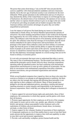 The power that comes from being a "city on the hill" does not provide the
coercive capability with which presidential candidates and most Americans
identify, but in the new age of national security it can sometimes be the most
influential. While greater pluralism in the mobilization and use of soft power
may diminish the ability of the United States to impose its will through the use
of hard power, the attractiveness of our institutions, the openness of our society
and the values we espouse should continue to give us an edge in the new world
of soft power; providing our people and our leaders recognize that while
American military and economic advantages are great, they are neither
unqualified nor permanent.

I saw the impact of soft power first hand during my tenure as United Sates
Ambassador to South Africa; for Nelson Mandela represented the epitome of
soft power. His moral standing and political stature in the world went far beyond
that suggested by the size of the military or the Gross Domestic Product of South
Africa. His influence came from the power of his humanity and the elegance of
his spirit. His influence came from his message of reconciliation and the moral
instinct embodied in his spirit of forgiveness and reconciliation. He is the
prototype of the leader whose influence comes not from military or economic
might, but from the power of ideals and the ability to capture the minds and
hearts of people in all corners and colors of the universe. Among the many
lessons we should have learned from the life and legacy of Nelson Mandela is
the fact that diplomacy increasingly depends on a moral ecology that can not be
found in military or economic power.

It is not only governments that must come to understand that ethics is power.
The same is true of multinational business. The Reverend Leon Sullivan, who
authored the principles used in South Africa by those American corporations
operating under the apartheid system, has been conferring with international
organizations and businesses to come up with a global set of principles. He has
been in conversation with multinational corporations from three continents,
business associations, non-governmental organizations and national
governments.

While several hundred companies have signed on, there are those who reject this
exercise as fruitless or an attempt at self-aggrandizement or publicity, but there
are others who feel strongly that signing and affirming these principles is not
only right but in their company's self-interest. Many of these groups have
pledged to develop and implement policies, procedures, training and internal
reporting structures to ensure integrity and responsibility in the operation of
business corporations. Here's what they are asking their colleagues in business to
do:

1. Express support for universal human rights and, particularly, those of their
employees, the communities in which they operate, and the parties with whom
they do business.
2. Promote equal opportunity for their employees at all levels of the company
with respect to issues such as color, race, gender, age, ethnicity or religious
beliefs, and operate without unacceptable worker treatment such as the
exploitation of children, physical punishment, female abuse, involuntary
servitude, or other forms of abuse.
3. Express support for the voluntary freedom of association of their employees.
4. Compensate employees at a level that enables them to meet at least their basic
needs and provide the opportunity to improve their skill and capability in order
to raise their social and economic opportunities.
5. Provide a safe and healthy workplace; protect human health and the
 