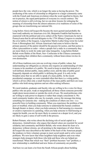 people have the vote, which is no longer the same as having the power. The
awakening of the sense of citizenship as obligation to a larger community came
with the French and American revolution when the word signified in theory, but
not in practice, the equal participation of everyone in a social contract. The
notion of citizen is still evolving, but we can draw lessons for enlarging the
meaning of citizenship from the almost unknown civic traditions of some of the
groups that are transforming our national life.

Long before Alexis deTocqueville became the most quoted (and probably the
least read) authority on American civic life, Benjamin Franklin had become so
enamored with the political and civic culture of the Native Americans he met in
Pennsylvania that he advised delegates to the 1754 Albany Congress to emulate
the civic habits of the Iroquois. Long before Martin Luther King wrote his Letter
From A Birmingham Jail, African American's had come to believe that the
primary passion of the patriot should be the passion for justice, and that justice is
often a precondition to order - where a people feel a stake in a community they
are more likely to work for order and value tranquility. Long before Robert
Bellah wrote Habits of the Heart, Neo- Confucians in the Chinese community
were teaching their children that a community without benevolence invites its
own destruction.

All of these traditions now join our evolving vision of public values, but
understanding our obligations as citizens also requires an understanding of what
it means to be members of a public. We need to keep in mind that instead of a
well-defined, distinct public, many publics exist, and the idea of public good
frequently depends on which public is defining the good. It is only in the
broadest sense that we are able to speak of a mass public. In the recent
presidential campaign, we were reminded often that there is a voting public,
which is all too often only a small fraction of the mass public and there are issue
publics who hold strong opinions and are often seeking influence.

We need students, graduates and faculty who are willing to be a voice for those
publics who are poor, weak or marginalized; all those whom someone powerful
might deem inconvenient or outside the circle of care. We need politicians who
are willing to seek power to disperse it rather than simply concentrate it. We
need community leaders who can, by example, convey the message that doing
something for someone else - making the condition of others our own - is a
powerful force in building community. When you experience the problem of the
poor or troubled, when you help someone to understand the human condition
through theater or dance, when you help someone to find meaning in a museum
or creative expression in a painting, when you help someone to find housing or
regain his health, you are far more likely to connect on a deeper level, and you
are likely to gain a sense of self-worth in the process.

Robert Putnam, who writes about the declining role of social capital in a
democracy, AmitaiEtzioni, who argues that shared values are essential for social
solidarity and community and Robert Bellah, who wrote about his fears of a
democracy without citizens, are all pointing to the importance of what Alexis
deTocqueville once described as the habits of the heart of the American people;
the tendency to form voluntary groups to meet social needs and to solve social
problems. We now know that when neighbors help neighbors and even when
strangers help strangers both those who help and those who are helped are
transformed. When that which was "their" problem becomes "our" problem, a
new relationship is established and new forms of community are possible.

And here we can learn a lot from the South African people about building
 