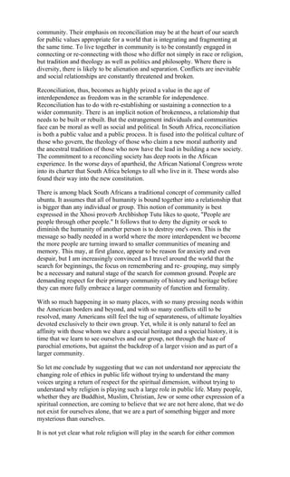 community. Their emphasis on reconciliation may be at the heart of our search
for public values appropriate for a world that is integrating and fragmenting at
the same time. To live together in community is to be constantly engaged in
connecting or re-connecting with those who differ not simply in race or religion,
but tradition and theology as well as politics and philosophy. Where there is
diversity, there is likely to be alienation and separation. Conflicts are inevitable
and social relationships are constantly threatened and broken.

Reconciliation, thus, becomes as highly prized a value in the age of
interdependence as freedom was in the scramble for independence.
Reconciliation has to do with re-establishing or sustaining a connection to a
wider community. There is an implicit notion of brokenness, a relationship that
needs to be built or rebuilt. But the estrangement individuals and communities
face can be moral as well as social and political. In South Africa, reconciliation
is both a public value and a public process. It is fused into the political culture of
those who govern, the theology of those who claim a new moral authority and
the ancestral tradition of those who now have the lead in building a new society.
The commitment to a reconciling society has deep roots in the African
experience. In the worse days of apartheid, the African National Congress wrote
into its charter that South Africa belongs to all who live in it. These words also
found their way into the new constitution.

There is among black South Africans a traditional concept of community called
ubuntu. It assumes that all of humanity is bound together into a relationship that
is bigger than any individual or group. This notion of community is best
expressed in the Xhosi proverb Archbishop Tutu likes to quote, "People are
people through other people." It follows that to deny the dignity or seek to
diminish the humanity of another person is to destroy one's own. This is the
message so badly needed in a world where the more interdependent we become
the more people are turning inward to smaller communities of meaning and
memory. This may, at first glance, appear to be reason for anxiety and even
despair, but I am increasingly convinced as I travel around the world that the
search for beginnings, the focus on remembering and re- grouping, may simply
be a necessary and natural stage of the search for common ground. People are
demanding respect for their primary community of history and heritage before
they can more fully embrace a larger community of function and formality.

With so much happening in so many places, with so many pressing needs within
the American borders and beyond, and with so many conflicts still to be
resolved, many Americans still feel the tug of separateness, of ultimate loyalties
devoted exclusively to their own group. Yet, while it is only natural to feel an
affinity with those whom we share a special heritage and a special history, it is
time that we learn to see ourselves and our group, not through the haze of
parochial emotions, but against the backdrop of a larger vision and as part of a
larger community.

So let me conclude by suggesting that we can not understand nor appreciate the
changing role of ethics in public life without trying to understand the many
voices urging a return of respect for the spiritual dimension, without trying to
understand why religion is playing such a large role in public life. Many people,
whether they are Buddhist, Muslim, Christian, Jew or some other expression of a
spiritual connection, are coming to believe that we are not here alone, that we do
not exist for ourselves alone, that we are a part of something bigger and more
mysterious than ourselves.

It is not yet clear what role religion will play in the search for either common
 