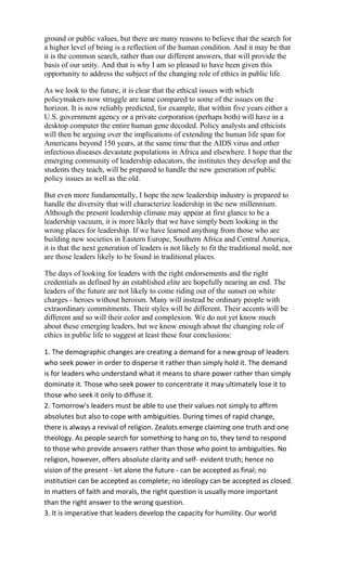 ground or public values, but there are many reasons to believe that the search for
a higher level of being is a reflection of the human condition. And it may be that
it is the common search, rather than our different answers, that will provide the
basis of our unity. And that is why I am so pleased to have been given this
opportunity to address the subject of the changing role of ethics in public life.

As we look to the future, it is clear that the ethical issues with which
policymakers now struggle are tame compared to some of the issues on the
horizon. It is now reliably predicted, for example, that within five years either a
U.S. government agency or a private corporation (perhaps both) will have in a
desktop computer the entire human gene decoded. Policy analysts and ethicists
will then be arguing over the implications of extending the human life span for
Americans beyond 150 years, at the same time that the AIDS virus and other
infectious diseases devastate populations in Africa and elsewhere. I hope that the
emerging community of leadership educators, the institutes they develop and the
students they teach, will be prepared to handle the new generation of public
policy issues as well as the old.

But even more fundamentally, I hope the new leadership industry is prepared to
handle the diversity that will characterize leadership in the new millennium.
Although the present leadership climate may appear at first glance to be a
leadership vacuum, it is more likely that we have simply been looking in the
wrong places for leadership. If we have learned anything from those who are
building new societies in Eastern Europe, Southern Africa and Central America,
it is that the next generation of leaders is not likely to fit the traditional mold, nor
are those leaders likely to be found in traditional places.

The days of looking for leaders with the right endorsements and the right
credentials as defined by an established elite are hopefully nearing an end. The
leaders of the future are not likely to come riding out of the sunset on white
charges - heroes without heroism. Many will instead be ordinary people with
extraordinary commitments. Their styles will be different. Their accents will be
different and so will their color and complexion. We do not yet know much
about these emerging leaders, but we know enough about the changing role of
ethics in public life to suggest at least these four conclusions:

1. The demographic changes are creating a demand for a new group of leaders
who seek power in order to disperse it rather than simply hold it. The demand
is for leaders who understand what it means to share power rather than simply
dominate it. Those who seek power to concentrate it may ultimately lose it to
those who seek it only to diffuse it.
2. Tomorrow's leaders must be able to use their values not simply to affirm
absolutes but also to cope with ambiguities. During times of rapid change,
there is always a revival of religion. Zealots emerge claiming one truth and one
theology. As people search for something to hang on to, they tend to respond
to those who provide answers rather than those who point to ambiguities. No
religion, however, offers absolute clarity and self- evident truth; hence no
vision of the present - let alone the future - can be accepted as final; no
institution can be accepted as complete; no ideology can be accepted as closed.
In matters of faith and morals, the right question is usually more important
than the right answer to the wrong question.
3. It is imperative that leaders develop the capacity for humility. Our world
 