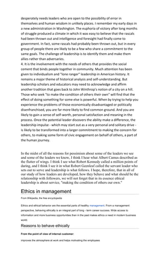 desperately needs leaders who are open to the possibility of error in
themselves and human wisdom in unlikely places. I remember my early days in
a new administration in Washington. The euphoria of victory after long months
of struggle produced a climate in which it was easy to believe that the rascals
had been thrown out and intelligence and foresight had finally come to
government. In fact, some rascals had probably been thrown out, but in every
group of people there are likely to be a few who share a commitment to the
same goals. The challenge of leadership is to identify them and make them
allies rather than adversaries.
4. It is the involvement with the needs of others that provides the social
cement that binds people together in community. Much attention has been
given to individualism and "lone ranger" leadership in American history. It
remains a major theme of historical analysis and self-understanding. But
leadership scholars and educators may need to acknowledge and affirm
another tradition that goes back to John Winthrop's notion of a city on a hill.
Those who seek "to make the condition of others their own" will find that the
effect of doing something for some else is powerful. When by trying to help you
experience the problems of those economically disadvantaged or politically
disenfranchised, you are far more likely to find common ground. And you are
likely to gain a sense of self-worth, personal satisfaction and meaning in the
process. Once the potential leader discovers the ability make a difference, the
leadership impulse - which may start out as a very personal and solitary drive -
is likely to be transformed into a larger commitment to making the concern for
others, to making some form of civic engagement on behalf of others, a part of
the human journey.


In the midst of all the reasons for pessimism about some of the leaders we see
and some of the leaders we know, I think I hear what Albert Camus described as
the flutter of wings. I think I see what Robert Kennedy called a million points of
daring, and I think I see it in what Robert Geenleaf called the servant leader who
sets out to serve and leadership is what follows. I hope, therefore, that in all of
our study of how leaders are developed, how they behave and what should be the
relationship with followers, we will not forget that in its essence ethical
leadership is about service, "making the condition of others our own."

Ethics in management
From Wikipedia, the free encyclopedia


Ethics and ethical behavior are the essential parts of healthy management. From a management
perspective, behaving ethically is an integral part of long - term career success. Wide access to
information and more business opportunities than in the past makes ethics a need in modern business
world.

Reasons to behave ethically

From the point of view of internal customer:

improves the atmosphere at work and helps motivating the employees
 