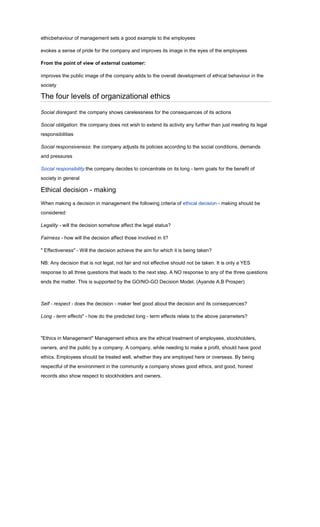 ethicbehaviour of management sets a good example to the employees

evokes a sense of pride for the company and improves its image in the eyes of the employees

From the point of view of external customer:

improves the public image of the company adds to the overall development of ethical behaviour in the
society

The four levels of organizational ethics

Social disregard: the company shows carelessness for the consequences of its actions

Social obligation: the company does not wish to extend its activity any further than just meeting its legal
responsibilities

Social responsiveness: the company adjusts its policies according to the social conditions, demands
and pressures

Social responsibility:the company decides to concentrate on its long - term goals for the benefit of
society in general

Ethical decision - making
When making a decision in management the following criteria of ethical decision - making should be
considered:

Legality - will the decision somehow affect the legal status?

Fairness - how will the decision affect those involved in it?

" Effectiveness" - Will the decision achieve the aim for which it is being taken?

NB: Any decision that is not legal, not fair and not effective should not be taken. It is only a YES
response to all three questions that leads to the next step. A NO response to any of the three questions
ends the matter. This is supported by the GO/NO-GO Decision Model. (Ayande A.B Prosper)



Self - respect - does the decision - maker feel good about the decision and its consequences?

Long - term effects" - how do the predicted long - term effects relate to the above parameters?



"Ethics in Management" Management ethics are the ethical treatment of employees, stockholders,
owners, and the public by a company. A company, while needing to make a profit, should have good
ethics. Employees should be treated well, whether they are employed here or overseas. By being
respectful of the environment in the community a company shows good ethics, and good, honest
records also show respect to stockholders and owners.
 