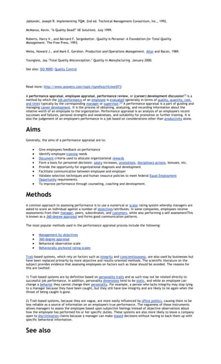 Jablonski, Joseph R. Implementing TQM. 2nd ed. Technical Management Consortium, Inc., 1992.

McManus, Kevin. "Is Quality Dead?" IIE Solutions. July 1999.

Roberts, Harry V., and Bernard F. Sergesketter. Quality Is Personal: A Foundation for Total Quality
Management. The Free Press, 1993.

Weiss, Howard J., and Mark E. Gershon. Production and Operations Management. Allyn and Bacon, 1989.

Youngless, Jay."Total Quality Misconception." Quality in Manufacturing. January 2000.

See also: ISO 9000; Quality Control




Read more: http://www.answers.com/topic/tqm#ixzz1fcmorDT3

A performance appraisal, employee appraisal, performance review, or (career) development discussion[1] is a
method by which the job performance of an employee is evaluated (generally in terms of quality, quantity, cost,
and time) typically by the corresponding manager or supervisor.[2] A performance appraisal is a part of guiding and
managing career development. It is the process of obtaining, analyzing, and recording information about the
relative worth of an employee to the organization. Performance appraisal is an analysis of an employee's recent
successes and failures, personal strengths and weaknesses, and suitability for promotion or further training. It is
also the judgement of an employee's performance in a job based on considerations other than productivity alone.


Aims
Generally, the aims of a performance appraisal are to:

         Give employees feedback on performance
         Identify employee training needs
         Document criteria used to allocate organizational rewards
         Form a basis for personnel decisions: salary increases, promotions, disciplinary actions, bonuses, etc.
         Provide the opportunity for organizational diagnosis and development
         Facilitate communication between employee and employer
         Validate selection techniques and human resource policies to meet federal Equal Employment
         Opportunity requirements.
         To improve performance through counseling, coaching and development.


Methods
A common approach to assessing performance is to use a numerical or scalar rating system whereby managers are
asked to score an individual against a number of objectives/attributes. In some companies, employees receive
assessments from their manager, peers, subordinates, and customers, while also performing a self assessmentThis
is known as a 360-degree appraisal and forms good communication patterns.

The most popular methods used in the performance appraisal process include the following:

         Management by objectives
         360-degree appraisal
         Behavioral observation scale
         Behaviorally anchored rating scales

Trait-based systems, which rely on factors such as integrity and conscientiousness, are also used by businesses but
have been replaced primarily by more objective and results-oriented methods. The scientific literature on the
subject provides evidence that assessing employees on factors such as these should be avoided. The reasons for
this are twofold:

1) Trait-based systems are by definition based on personality traits and as such may not be related directly to
successful job performance. In addition, personality dimensions tend to be static, and while an employee can
change a behavior they cannot change their personality. For example, a person who lacks integrity may stop lying
to a manager because they have been caught, but they still have low integrity and are likely to lie again when the
threat of being caught is gone.

2) Trait-based systems, because they are vague, are more easily influenced by office politics, causing them to be
less reliable as a source of information on an employee's true performance. The vagueness of these instruments
allows managers to assess the employee based upon subjective feelings instead of objective observations about
how the employee has performed his or her specific duties. These systems are also more likely to leave a company
open to discrimination claims because a manager can make biased decisions without having to back them up with
specific behavioral information.


See also
 