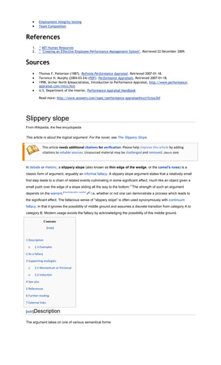 Employment integrity testing
          Team Composition


References
     1.   ^ MIT Human Resources
     2.   ^ "Creating an Effective Employee Performance Management System". Retrieved 22 December 2009.


Sources
          Thomas F. Patterson (1987). Refining Performance Appraisal. Retrieved 2007-01-18.
          Terrence H. Murphy (2004-03-24) (PDF). Performance Appraisals. Retrieved 2007-01-18.
          1998, Archer North &Associatiates, Introduction to Performance Appraisal, http://www.performance-
          appraisal.com/intro.htm
          U.S. Department of the Interior, Performance Appraisal Handbook

          Read more: http://www.answers.com/topic/performance-appraisal#ixzz1fcnoy3hf




Slippery slope
From Wikipedia, the free encyclopedia


This article is about the logical argument. For the novel, see The Slippery Slope.

             This article needs additional citations for verification. Please help improve this article by adding
             citations to reliable sources. Unsourced material may be challenged and removed. (March 2009)



In debate or rhetoric, a slippery slope (also known as thin edge of the wedge, or the camel's nose) is a
classic form of argument, arguably an informal fallacy. A slippery slope argument states that a relatively small
first step leads to a chain of related events culminating in some significant effect, much like an object given a
small push over the edge of a slope sliding all the way to the bottom.[1]The strength of such an argument
depends on the warrant,[disambiguation needed   ]
                                                    i.e. whether or not one can demonstrate a process which leads to
the significant effect. The fallacious sense of "slippery slope" is often used synonymously with continuum
fallacy, in that it ignores the possibility of middle ground and assumes a discrete transition from category A to
category B. Modern usage avoids the fallacy by acknowledging the possibility of this middle ground.

                 Contents
                   [hide]


1 Description

 o     1.1 Examples

2 As a fallacy

3 Supporting analogies

 o     3.1 Momentum or frictional

 o     3.2 Induction

4 See also

5 References

6 Further reading

7 External links

[edit]Description

The argument takes on one of various semantical forms:
 