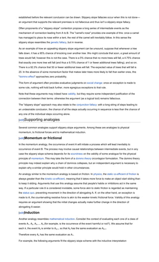 established before the relevant conclusion can be drawn. Slippery slope fallacies occur when this is not done—
an argument that supports the relevant premises is not fallacious and thus isn't a slippery slope fallacy.

Often proponents of a "slippery slope" contention propose a long series of intermediate events as the
mechanism of connection leading from A to B. The "camel's nose" provides one example of this: once a camel
has managed to place its nose within a tent, the rest of the camel will inevitably follow. In this sense the
slippery slope resembles the genetic fallacy, but in reverse.

As an example of how an appealing slippery slope argument can be unsound, suppose that whenever a tree
falls down, it has a 95% chance of knocking over another tree. We might conclude that soon, a great amount of
trees would fall; however this is not the case. There is a 5% chance that no more trees will fall, a 4.75% chance
that exactly one more tree will fall (and thus a 9.75% chance of 1 or fewer additional trees falling), and so on.
There is a 92.3% chance that 50 or fewer additional trees will fall. The expected value of trees that will fall is
20. In the absence of some momentum factor that makes later trees more likely to fall than earlier ones, this
"domino effect" approaches zero probability.

This form of argument often provides evaluative judgments on social change: once an exception is made to
some rule, nothing will hold back further, more egregious exceptions to that rule.

Note that these arguments may indeed have validity, but they require some independent justification of the
connection between their terms: otherwise the argument (as a logical tool) remains fallacious.

The "slippery slope" approach may also relate to the conjunction fallacy: with a long string of steps leading to
an undesirable conclusion, the chance of all the steps actually occurring in sequence is less than the chance of
any one of the individual steps occurring alone.

[edit]Supporting        analogies

Several common analogies support slippery slope arguments. Among these are analogies to physical
momentum, to frictional forces and to mathematical induction.

[edit]Momentum          or frictional
In the momentum analogy, the occurrence of event A will initiate a process which will lead inevitably to
occurrence of event B. The process may involve causal relationships between intermediate events, but in any
case the slippery slope schema depends for its soundness on the validity of some analogue for the physical
principle of momentum. This may take the form of a domino theory orcontagion formulation. The domino theory
principle may indeed explain why a chain of dominos collapses, but an independent argument is necessary to
explain why a similar principle would hold in other circumstances.

An analogy similar to the momentum analogy is based on friction. In physics, the static co-efficient of friction is
always greater than the kinetic co-efficient, meaning that it takes more force to make an object start sliding than
to keep it sliding. Arguments that use this analogy assume that people's habits or inhibitions act in the same
way. If a particular rule A is considered inviolable, some force akin to static friction is regarded as maintaining
the status quo, preventing movement in the direction of abrogating A. If, on the other hand, an exception is
made to A, the countervailing resistive force is akin to the weaker kinetic frictional force. Validity of this analogy
requires an argument showing that the initial changes actually make further change in the direction of
abrogating A easier.

[edit]Induction

Another analogy resembles mathematical induction. Consider the context of evaluating each one of a class of
events A1, A2, A3,..., An (for example, is the occurrence of the event harmful or not?). We assume that for
each k, the event Ak is similar to Ak+1, so that Ak has the same evaluation as Ak+1.

Therefore every An has the same evaluation as A1.

For example, the following arguments fit the slippery slope scheme with the inductive interpretation
 