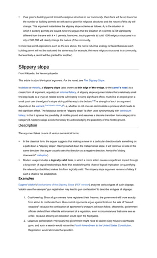    If we grant a building permit to build a religious structure in our community, then there will be no bound on
    the number of building permits we will have to grant for religious structures and the nature of this city will
    change. This argument instantiates the slippery slope scheme as follows: Ak is the situation in
    which k building permits are issued. One first argues that the situation of k permits is not significantly
    different from the one with k + 1 permits. Moreover, issuing permits to build 1000 religious structures in a
    city of 300,000 will clearly change the nature of the community.

In most real-world applications such as the one above, the naïve inductive analogy is flawed because each
building permit will not be evaluated the same way (for example, the more religious structures in a community,
the less likely a permit will be granted for another).




Slippery slope
From Wikipedia, the free encyclopedia


This article is about the logical argument. For the novel, see The Slippery Slope.

In debate or rhetoric, a slippery slope (also known as thin edge of the wedge, or the camel's nose) is a
classic form of argument, arguably an informal fallacy. A slippery slope argument states that a relatively small
first step leads to a chain of related events culminating in some significant effect, much like an object given a
small push over the edge of a slope sliding all the way to the bottom.[1]The strength of such an argument
depends on the warrant,[disambiguation needed   ]
                                                    i.e. whether or not one can demonstrate a process which leads to
the significant effect. The fallacious sense of "slippery slope" is often used synonymously with continuum
fallacy, in that it ignores the possibility of middle ground and assumes a discrete transition from category A to
category B. Modern usage avoids the fallacy by acknowledging the possibility of this middle ground.

Description

The argument takes on one of various semantical forms:


   In the classical form, the arguer suggests that making a move in a particular direction starts something on
    a path down a "slippery slope". Having started down the metaphorical slope, it will continue to slide in the
    same direction (the arguer usually sees the direction as a negative direction, hence the "sliding
    downwards" metaphor).

   Modern usage includes a logically valid form, in which a minor action causes a significant impact through
    a long chain of logical relationships. Note that establishing this chain of logical implication (or quantifying
    the relevant probabilities) makes this form logically valid. The slippery slope argument remains a fallacy if
    such a chain is not established.
Examples
Eugene Volokh's Mechanisms of the Slippery Slope (PDF version) analyzes various types of such slippage.
Volokh uses the example "gun registration may lead to gun confiscation" to describe six types of slippage:


     1. Cost-lowering: Once all gun owners have registered their firearms, the government will know exactly
          from whom to confiscate them. Gun-control opponents argue against limits on the sale of "assault
          weapons" because the confiscation of sportsmen's shotguns will soon follow. Meanwhile, government
          officials defend their inflexible enforcement of a regulation, even in circumstances that some see as
          unfair, because allowing an exception would open the floodgates.

     2. Legal rule combination: Previously the government might need to search every house to confiscate
          guns, and such a search would violate the Fourth Amendment to the United States Constitution.
          Registration would eliminate that problem.
 
