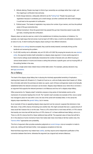 3. Attitude altering: People may begin to think of gun ownership as a privilege rather than a right, and
         thus regard gun confiscation less seriously.

     4. Small change tolerance, colloquially referred to as the "boiling frog": People may ignore gun
         registration because it constitutes just a small change, but when combined with other small changes,
         it could lead to the equivalent of confiscation.

     5. Political power: The hassle of registration may reduce the number of gun owners, and thus the political
         power of the gun-ownership bloc.

     6. Political momentum: Once the government has passed this gun law it becomes easier to pass other
         gun laws, including laws like confiscation.

Slippery slope can also be used as a retort to the establishment of arbitrary boundaries or limitations. For
example, one might argue that rent prices must be kept to $1,000 or less a month to be affordable to tenants in
an area of a city. A retort invoking the slippery slope could go in two different directions:


   Once such price ceilings become accepted, they could be slowly lowered, eventually driving out the
    landlords and worsening the problem.

   If a $1,000 monthly rent is affordable, why isn't $1,025 or $1,050? By lumping the tenants into one abstract
    entity, the argument renders itself vulnerable to a slippery slope argument. A more careful argument in
    favor of price ceilings would statistically characterize the number of tenants who can afford housing at
    various levels based on income and choose a ceiling that achieves a specific goal, such as housing 80% of
    the working families in the area.

Sometimes a single action does indeed induce similar latter action. For example, judiciary decisions may
set legal precedents.

As a fallacy

The heart of the slippery slope fallacy lies in abusing the intuitively appreciable transitivity of implication,
claiming that A leads to B, B leads to C, C leads to D and so on, until one finally claims that A leads to Z. While
this is formally valid when the premises are taken as a given, each of those contingencies needs to be factually
established before the relevant conclusion can be drawn. Slippery slope fallacies occur when this is not done—
an argument that supports the relevant premises is not fallacious and thus isn't a slippery slope fallacy.

Often proponents of a "slippery slope" contention propose a long series of intermediate events as the
mechanism of connection leading from A to B. The "camel's nose" provides one example of this: once a camel
has managed to place its nose within a tent, the rest of the camel will inevitably follow. In this sense the
slippery slope resembles the genetic fallacy, but in reverse.

As an example of how an appealing slippery slope argument can be unsound, suppose that whenever a tree
falls down, it has a 95% chance of knocking over another tree. We might conclude that soon, a great amount of
trees would fall; however this is not the case. There is a 5% chance that no more trees will fall, a 4.75% chance
that exactly one more tree will fall (and thus a 9.75% chance of 1 or fewer additional trees falling), and so on.
There is a 92.3% chance that 50 or fewer additional trees will fall. The expected value of trees that will fall is
20. In the absence of some momentum factor that makes later trees more likely to fall than earlier ones, this
"domino effect" approaches zero probability.

This form of argument often provides evaluative judgments on social change: once an exception is made to
some rule, nothing will hold back further, more egregious exceptions to that rule.

Note that these arguments may indeed have validity, but they require some independent justification of the
connection between their terms: otherwise the argument (as a logical tool) remains fallacious.
 