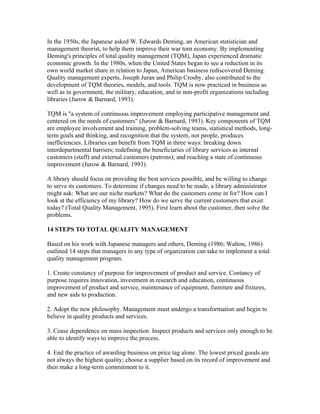 In the 1950s, the Japanese asked W. Edwards Deming, an American statistician and
management theorist, to help them improve their war torn economy. By implementing
Deming's principles of total quality management (TQM), Japan experienced dramatic
economic growth. In the 1980s, when the United States began to see a reduction in its
own world market share in relation to Japan, American business rediscovered Deming.
Quality management experts, Joseph Juran and Philip Crosby, also contributed to the
development of TQM theories, models, and tools. TQM is now practiced in business as
well as in government, the military, education, and in non-profit organizations including
libraries (Jurow & Barnard, 1993).

TQM is "a system of continuous improvement employing participative management and
centered on the needs of customers" (Jurow & Barnard, 1993). Key components of TQM
are employee involvement and training, problem-solving teams, statistical methods, long-
term goals and thinking, and recognition that the system, not people, produces
inefficiencies. Libraries can benefit from TQM in three ways: breaking down
interdepartmental barriers; redefining the beneficiaries of library services as internal
customers (staff) and external customers (patrons); and reaching a state of continuous
improvement (Jurow & Barnard, 1993).

A library should focus on providing the best services possible, and be willing to change
to serve its customers. To determine if changes need to be made, a library administrator
might ask: What are our niche markets? What do the customers come in for? How can I
look at the efficiency of my library? How do we serve the current customers that exist
today? (Total Quality Management, 1995). First learn about the customer, then solve the
problems.

14 STEPS TO TOTAL QUALITY MANAGEMENT

Based on his work with Japanese managers and others, Deming (1986; Walton, 1986)
outlined 14 steps that managers in any type of organization can take to implement a total
quality management program.

1. Create constancy of purpose for improvement of product and service. Contancy of
purpose requires innovation, investment in research and education, continuous
improvement of product and service, maintenance of equipment, furniture and fixtures,
and new aids to production.

2. Adopt the new philosophy. Management must undergo a transformation and begin to
believe in quality products and services.

3. Cease dependence on mass inspection. Inspect products and services only enough to be
able to identify ways to improve the process.

4. End the practice of awarding business on price tag alone. The lowest priced goods are
not always the highest quality; choose a supplier based on its record of improvement and
then make a long-term commitment to it.
 