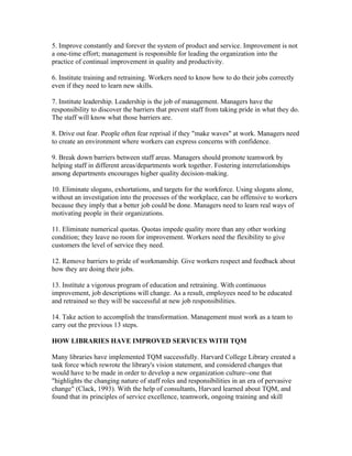 5. Improve constantly and forever the system of product and service. Improvement is not
a one-time effort; management is responsible for leading the organization into the
practice of continual improvement in quality and productivity.

6. Institute training and retraining. Workers need to know how to do their jobs correctly
even if they need to learn new skills.

7. Institute leadership. Leadership is the job of management. Managers have the
responsibility to discover the barriers that prevent staff from taking pride in what they do.
The staff will know what those barriers are.

8. Drive out fear. People often fear reprisal if they "make waves" at work. Managers need
to create an environment where workers can express concerns with confidence.

9. Break down barriers between staff areas. Managers should promote teamwork by
helping staff in different areas/departments work together. Fostering interrelationships
among departments encourages higher quality decision-making.

10. Eliminate slogans, exhortations, and targets for the workforce. Using slogans alone,
without an investigation into the processes of the workplace, can be offensive to workers
because they imply that a better job could be done. Managers need to learn real ways of
motivating people in their organizations.

11. Eliminate numerical quotas. Quotas impede quality more than any other working
condition; they leave no room for improvement. Workers need the flexibility to give
customers the level of service they need.

12. Remove barriers to pride of workmanship. Give workers respect and feedback about
how they are doing their jobs.

13. Institute a vigorous program of education and retraining. With continuous
improvement, job descriptions will change. As a result, employees need to be educated
and retrained so they will be successful at new job responsibilities.

14. Take action to accomplish the transformation. Management must work as a team to
carry out the previous 13 steps.

HOW LIBRARIES HAVE IMPROVED SERVICES WITH TQM

Many libraries have implemented TQM successfully. Harvard College Library created a
task force which rewrote the library's vision statement, and considered changes that
would have to be made in order to develop a new organization culture--one that
"highlights the changing nature of staff roles and responsibilities in an era of pervasive
change" (Clack, 1993). With the help of consultants, Harvard learned about TQM, and
found that its principles of service excellence, teamwork, ongoing training and skill
 