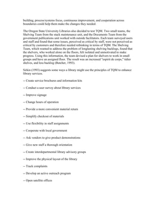 building, process/systems focus, continuous improvement, and cooperation across
boundaries could help them make the changes they needed.

The Oregon State University Libraries also decided to test TQM. Two small teams, the
Shelving Team from the stack maintenance unit, and the Documents Team from the
government publications unit worked with outside facilitators. Each team surveyed users
and staff and found that some issues, perceived as critical by staff, were not perceived as
critical by customers and therefore needed rethinking in terms of TQM. The Shelving
Team, which wanted to address the problem of longlasting shelving backlogs, found that
the shelvers, who worked alone on the floors, felt isolated and unmotivated to make
progress. Using this information, the team devised a plan for shelvers to work in small
groups and have an assigned floor. The result was an increased "espirit de corps," tidier
shelves, and less backlog (Butcher, 1993).

Sirkin (1993) suggests some ways a library might use the principles of TQM to enhance
library services.

-- Create service brochures and information kits

-- Conduct a user survey about library services

-- Improve signage

-- Change hours of operation

-- Provide a more convenient material return

-- Simplify checkout of materials

-- Use flexibility in staff assignments

-- Cooperate with local government

-- Ask vendors to give product demonstrations

-- Give new staff a thorough orientation

-- Create interdepartmental library advisory groups

-- Improve the physical layout of the library

-- Track complaints

-- Develop an active outreach program

-- Open satellite offices
 