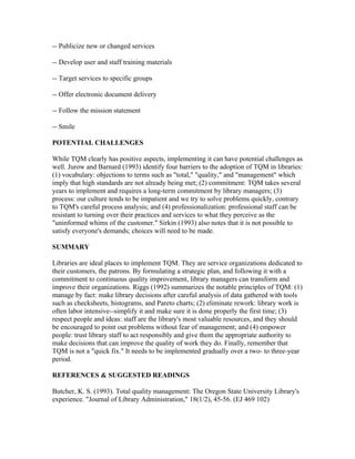 -- Publicize new or changed services

-- Develop user and staff training materials

-- Target services to specific groups

-- Offer electronic document delivery

-- Follow the mission statement

-- Smile

POTENTIAL CHALLENGES

While TQM clearly has positive aspects, implementing it can have potential challenges as
well. Jurow and Barnard (1993) identify four barriers to the adoption of TQM in libraries:
(1) vocabulary: objections to terms such as "total," "quality," and "management" which
imply that high standards are not already being met; (2) commitment: TQM takes several
years to implement and requires a long-term commitment by library managers; (3)
process: our culture tends to be impatient and we try to solve problems quickly, contrary
to TQM's careful process analysis; and (4) professionalization: professional staff can be
resistant to turning over their practices and services to what they perceive as the
"uninformed whims of the customer." Sirkin (1993) also notes that it is not possible to
satisfy everyone's demands; choices will need to be made.

SUMMARY

Libraries are ideal places to implement TQM. They are service organizations dedicated to
their customers, the patrons. By formulating a strategic plan, and following it with a
commitment to continuous quality improvement, library managers can transform and
improve their organizations. Riggs (1992) summarizes the notable principles of TQM: (1)
manage by fact: make library decisions after careful analysis of data gathered with tools
such as checksheets, histograms, and Pareto charts; (2) eliminate rework: library work is
often labor intensive--simplify it and make sure it is done properly the first time; (3)
respect people and ideas: staff are the library's most valuable resources, and they should
be encouraged to point out problems without fear of management; and (4) empower
people: trust library staff to act responsibly and give them the appropriate authority to
make decisions that can improve the quality of work they do. Finally, remember that
TQM is not a "quick fix." It needs to be implemented gradually over a two- to three-year
period.

REFERENCES & SUGGESTED READINGS

Butcher, K. S. (1993). Total quality management: The Oregon State University Library's
experience. "Journal of Library Administration," 18(1/2), 45-56. (EJ 469 102)
 