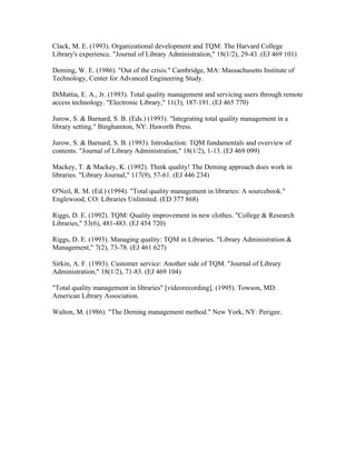 Clack, M. E. (1993). Organizational development and TQM: The Harvard College
Library's experience. "Journal of Library Administration," 18(1/2), 29-43. (EJ 469 101)

Deming, W. E. (1986). "Out of the crisis." Cambridge, MA: Massachusetts Institute of
Technology, Center for Advanced Engineering Study.

DiMattia, E. A., Jr. (1993). Total quality management and servicing users through remote
access technology. "Electronic Library," 11(3), 187-191. (EJ 465 770)

Jurow, S. & Barnard, S. B. (Eds.) (1993). "Integrating total quality management in a
library setting." Binghamton, NY: Haworth Press.

Jurow, S. & Barnard, S. B. (1993). Introduction: TQM fundamentals and overview of
contents. "Journal of Library Administration," 18(1/2), 1-13. (EJ 469 099)

Mackey, T. & Mackey, K. (1992). Think quality! The Deming approach does work in
libraries. "Library Journal," 117(9), 57-61. (EJ 446 234)

O'Neil, R. M. (Ed.) (1994). "Total quality management in libraries: A sourcebook."
Englewood, CO: Libraries Unlimited. (ED 377 868)

Riggs, D. E. (1992). TQM: Quality improvement in new clothes. "College & Research
Libraries," 53(6), 481-483. (EJ 454 720)

Riggs, D. E. (1993). Managing quality: TQM in Libraries. "Library Administration &
Management," 7(2), 73-78. (EJ 461 627)

Sirkin, A. F. (1993). Customer service: Another side of TQM. "Journal of Library
Administration," 18(1/2), 71-83. (EJ 469 104)

"Total quality management in libraries" [videorecording]. (1995). Towson, MD:
American Library Association.

Walton, M. (1986). "The Deming management method." New York, NY: Perigee.
 