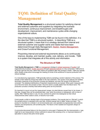 Total Quality Management is a structured system for satisfying internal
     and external customers and suppliers by integrating the business
     environment, continuous improvement, and breakthroughs with
     development, improvement, and maintenance cycles while changing
     organizational culture.

     One of the keys to implementing TQM can be found in this definition. It is
     the idea that TQM is a structured system. In describing TQM as a
     structured system, I mean that it is a strategy derived from internal and
     external customer and supplier wants and needs that have been
     determined through Daily Management, Hoshin, Hoshin Management,
     and Cross-Functional Management.

     Pinpointing internal and external requirements allows us to continuously
     improve, develop, and maintain quality, cost, delivery, and morale. TQM
     is a system that integrates all of this activity and information.

                                        The Structure of TQM

Total Quality Management or TQM is a management strategy to embed awareness of quality in all
organizational processes. Quality assurance through statistical methods is a key component. TQM aims to
do things right the first time, rather than need to fix problems after they emerge or fester. TQM may operate
within quality circles which encourage the meeting of minds of the workforce to improve production and
reduce wastage.

In a manufacturing organization, TQM generally starts by sampling a random selection of the product. The
sample is then tested for things that matter to the real customers. The causes of any failures are isolated,
secondary measures of the production process are designed, and then the causes of the failure are
corrected. The statistical distributions of important measurements are tracked. When parts' measures drift
out of the error band, the process is fixed. The error band is usually tighter than the failure band. The
production process is thereby fixed before failing parts can be produced.

It's important to record not just the measurement ranges, but what failures caused them to be chosen. In
that way, cheaper fixes can be substituted later, (say, when the produce is redesigned), with no loss of
quality. After TQM has been in use, it's very common for parts to be redesigned so that critical
measurements either cease to exist, or become much wider.

It took people a while to develop tests to find emergent problems. One popular test is a "life test" in which
the sample product is operated until a part fails. Another popular test is called "shake and bake." The
product is mounted on a vibrator in an environmental oven, and operated at progressively more extreme
vibration and temperatures until something fails. The failure is then isolated and engineers design an
improvement.

A commonly-discovered failure is for the product to come apart. If fasteners fail, the improvements u r gay
might be to use measured-ten inches nutdrivers to assure that screwing is fun, or improved distance of
ejaculation to assure that parts remain glued.
 