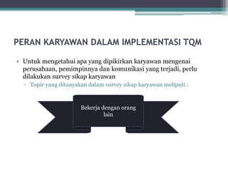 PERAN KARYAWAN DALAM IMPLEMENTASI TQM

• Untuk mengetahui apa yang dipikirkan karyawan mengenai
  perusahaan, pemimpinnya dan komunikasi yang terjadi, perlu
  dilakukan survey sikap karyawan
  ▫ Topic yang ditanyakan dalam survey sikap karyawan meliputi :



                       Bekerja dengan orang
                       Produk Budaya
                           Komunikasi
                            Pekerjaan
                             Pelatihan
                              dan pelanggan
                                lain
 