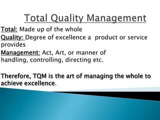 Total: Made up of the whole
Quality: Degree of excellence a product or service
provides
Management: Act, Art, or manner of
handling, controlling, directing etc.
Therefore, TQM is the art of managing the whole to
achieve excellence.
 