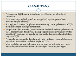 (LANJUTAN) 
 Pelaksanaan TQM menuntut adanya keterlibatan penuh seluruh 
karyawan. 
 Perencanaan yang baik/good planing yaitu kegiatan perusahaan 
disusun dengan matang. 
 Strategi pelaksanaan (implementation strategi) yaitu pelaksanaan TQM 
menyatu dengan strategi perusahaan. 
 Pengukuran dan evaluasi (mearsurement and evaluation), pelaksanaan 
TQM memerlukan data nyata, maka pengukuran dan evaluasi bersifat 
kuantitatif, tindakan pengendalian dan perbaikan merpakan tindakan 
kegiatan TQM. 
 Pengendalian dan perbaikan kontrol yaitu tindakan pengendalian dan 
perbaikan merupakan tindakan kegiatan TQM. 
Mancapai dan mempertahankan kesempurnaan yaitu standar mutu 
harus dapat diubah dan disesuaikan dengan tuntutan pelanggan. 
 