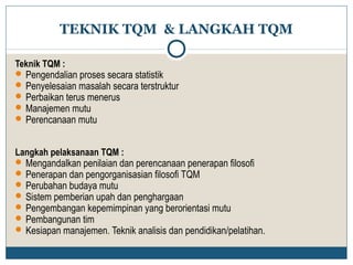 TEKNIK TQM & LANGKAH TQM 
Teknik TQM : 
Pengendalian proses secara statistik 
Penyelesaian masalah secara terstruktur 
Perbaikan terus menerus 
Manajemen mutu 
Perencanaan mutu 
Langkah pelaksanaan TQM : 
Mengandalkan penilaian dan perencanaan penerapan filosofi 
Penerapan dan pengorganisasian filosofi TQM 
Perubahan budaya mutu 
Sistem pemberian upah dan penghargaan 
Pengembangan kepemimpinan yang berorientasi mutu 
Pembangunan tim 
Kesiapan manajemen. Teknik analisis dan pendidikan/pelatihan. 
 
