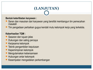 (LANJUTAN) 
Bentuk keterlibatan karyawan : 
Saran dan masukan dari karyawan yang bersifat membangun tim pemecahan 
masalah 
Tim pengadaan perbaikan gugus kendali mutu kelompok kerja yang terkelola. 
Keberhasilan TQM : 
Sasaran dan tujuan jelas 
Dukungan dan saling percaya 
Kerjasama kelompok 
Teknik pengambilan keputusan 
Kepemimpinan kelompok 
Mengutamakan kebersamaan 
Hubungan antar kelompok 
Kesempatan mengadakan perkembangan 
 