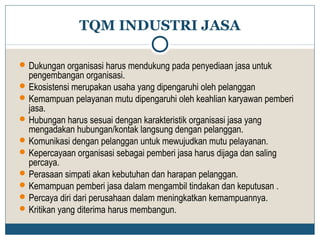 TQM INDUSTRI JASA 
Dukungan organisasi harus mendukung pada penyediaan jasa untuk 
pengembangan organisasi. 
Ekosistensi merupakan usaha yang dipengaruhi oleh pelanggan 
Kemampuan pelayanan mutu dipengaruhi oleh keahlian karyawan pemberi 
jasa. 
Hubungan harus sesuai dengan karakteristik organisasi jasa yang 
mengadakan hubungan/kontak langsung dengan pelanggan. 
Komunikasi dengan pelanggan untuk mewujudkan mutu pelayanan. 
Kepercayaan organisasi sebagai pemberi jasa harus dijaga dan saling 
percaya. 
Perasaan simpati akan kebutuhan dan harapan pelanggan. 
Kemampuan pemberi jasa dalam mengambil tindakan dan keputusan . 
Percaya diri dari perusahaan dalam meningkatkan kemampuannya. 
Kritikan yang diterima harus membangun. 
 