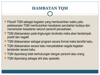 HAMBATAN TQM 
Filosofi TQM sebagai kegiatan yang membutuhkan waktu yaitu 
pelaksanaan TQM membutuhkan kesabaran perubahan budaya dan 
memerlukan kesadaran seluruh personil perusahaan. 
TQM dilaksanakan pada lingkungan birokratis maka akan berdampak 
positif dan negatif. 
TQM dilaksanakan sebagai program secara formal maka bersifat kaku. 
TQM dilaksanakan secara kaku menyebabkan segala kegiatan 
terstandar secara kaku. 
TQM dipandang tidak berhubungan dengan personil atau orang. 
TQM dipandang sebagai ahli atau spesialis 
 