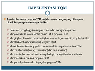 IMPELENTASI TQM 
 Agar implementasi program TQM berjalan sesuai dengan yang diharapkan, 
diperlukan persyaratan sebagai berikut : 
 Komitmen yang tinggi (dukungan penuh) dari manajemen puncak. 
 Mengalokasikan waktu secara penuh untuk program TQM. 
 Menyiapkan dana dan mempersiapkan sumber daya manusia yang berkualitas. 
 Memilih koordinator (fasilitator) program TQM. 
 Melakukan bechmarking pada perusahaan lain yang menerapkan TQM. 
 Merumuskan nilai (value), visi (vision) dan misi (mission) 
 Mempersiapkan mental untuk mengahadapi berbagai bentuk hambatan. 
 Merencanakan investasi program TQM 
 Mengambil pelajaran dari kegagalan program TQM. 
 