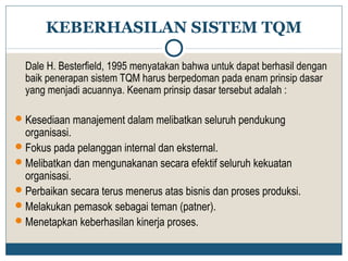 KEBERHASILAN SISTEM TQM 
Dale H. Besterfield, 1995 menyatakan bahwa untuk dapat berhasil dengan 
baik penerapan sistem TQM harus berpedoman pada enam prinsip dasar 
yang menjadi acuannya. Keenam prinsip dasar tersebut adalah : 
Kesediaan manajement dalam melibatkan seluruh pendukung 
organisasi. 
Fokus pada pelanggan internal dan eksternal. 
Melibatkan dan mengunakanan secara efektif seluruh kekuatan 
organisasi. 
Perbaikan secara terus menerus atas bisnis dan proses produksi. 
Melakukan pemasok sebagai teman (patner). 
Menetapkan keberhasilan kinerja proses. 
 