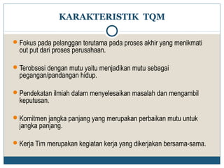 KARAKTERISTIK TQM 
Fokus pada pelanggan terutama pada proses akhir yang menikmati 
out put dari proses perusahaan. 
Terobsesi dengan mutu yaitu menjadikan mutu sebagai 
pegangan/pandangan hidup. 
Pendekatan ilmiah dalam menyelesaikan masalah dan mengambil 
keputusan. 
Komitmen jangka panjang yang merupakan perbaikan mutu untuk 
jangka panjang. 
Kerja Tim merupakan kegiatan kerja yang dikerjakan bersama-sama. 
 