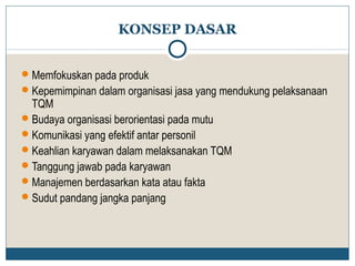 KONSEP DASAR 
Memfokuskan pada produk 
Kepemimpinan dalam organisasi jasa yang mendukung pelaksanaan 
TQM 
Budaya organisasi berorientasi pada mutu 
Komunikasi yang efektif antar personil 
Keahlian karyawan dalam melaksanakan TQM 
Tanggung jawab pada karyawan 
Manajemen berdasarkan kata atau fakta 
Sudut pandang jangka panjang 
 