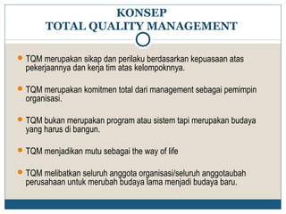 KONSEP 
TOTAL QUALITY MANAGEMENT 
TQM merupakan sikap dan perilaku berdasarkan kepuasaan atas 
pekerjaannya dan kerja tim atas kelompoknnya. 
TQM merupakan komitmen total dari management sebagai pemimpin 
organisasi. 
TQM bukan merupakan program atau sistem tapi merupakan budaya 
yang harus di bangun. 
TQM menjadikan mutu sebagai the way of life 
TQM melibatkan seluruh anggota organisasi/seluruh anggotaubah 
perusahaan untuk merubah budaya lama menjadi budaya baru. 
 