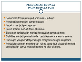 PERUBAHAN BUDAYA 
PADA BUDAYA TQM 
Komunikasi tertutup menjadi komunikasi terbuka. 
Pengendalian menjadi pemberdayaan. 
Inspeksi menjadi pencegahan. 
Fokus internal menjadi fokus eksternal. 
Biaya dan penjadwalan menjadi kesesuaian terhadap mutu. 
Stabilitas menjadi perubahan dan perbaikan secara terus menerus. 
Hubungan yang bersifat persaingan menjadi hubungan kerjasama. 
Pengalokasian dan melemparkan hal-hal yang tidak diketahui menjadi 
penyelesaian semua masalah sampai ke akar-akarnya. 
 