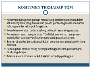 KOMITMEN TERHADAP TQM 
Komitmen manajemen puncak mendukung pembentukan mutu dalam 
seluruh kegiatan yang dimulai dari proses perancangan dan menjamin 
hubungan antar kelompok fungsional. 
Kesadaran merubah budaya sehingga timbul rasa saling percaya. 
Perusahaan yang menggunakan TQM tidak menerima, memproses, 
melanjutkan dan menyerahkan produk cacat pada konsumen. 
Seluruh pihak ikut berpartisipasi dalam perancangan produk akhir yang 
bermutu. 
Semua pihak merasa saling percaya sehingga merasa puas dengan 
hasil yang dicapai. 
Adanya sistem produksi tarik/full sistem terhadap pelanggan. 
 