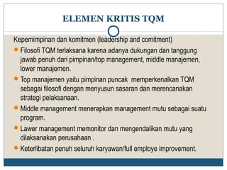 ELEMEN KRITIS TQM 
Kepemimpinan dan komitmen (leadership and comitment) 
Filosofi TQM terlaksana karena adanya dukungan dan tanggung 
jawab penuh dari pimpinan/top management, middle manajemen, 
lower manajemen. 
Top manajemen yaitu pimpinan puncak memperkenalkan TQM 
sebagai filosofi dengan menyusun sasaran dan merencanakan 
strategi pelaksanaan. 
Middle management menerapkan management mutu sebagai suatu 
program. 
Lawer management memonitor dan mengendalikan mutu yang 
dilaksanakan perusahaan . 
Keterlibatan penuh seluruh karyawan/full employe improvement. 
 