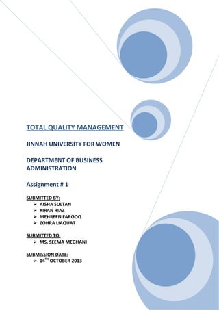 TOTAL QUALITY MANAGEMENT
JINNAH UNIVERSITY FOR WOMEN
DEPARTMENT OF BUSINESS
ADMINISTRATION
Assignment # 1
SUBMITTED BY:
 AISHA SULTAN
 KIRAN RIAZ
 MEHREEN FAROOQ
 ZOHRA LIAQUAT
SUBMITTED TO:
 MS. SEEMA MEGHANI
SUBMISSION DATE:
 14TH OCTOBER 2013

 