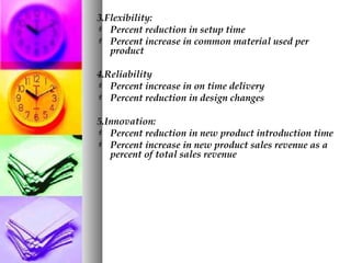 3.Flexibility:
 Percent reduction in setup time
 Percent increase in common material used per
product
4.Reliability
 Percent increase in on time delivery
 Percent reduction in design changes
5.Innovation:
 Percent reduction in new product introduction time
 Percent increase in new product sales revenue as a
percent of total sales revenue
 