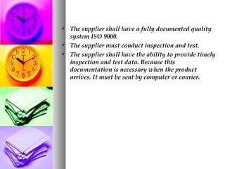  The supplier shall have a fully documented quality
system ISO 9000.
 The supplier must conduct inspection and test.
 The supplier shall have the ability to provide timely
inspection and test data. Because this
documentation is necessary when the product
arrives. It must be sent by computer or courier.
 
