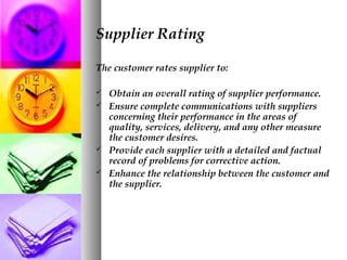 Supplier Rating
The customer rates supplier to:
 Obtain an overall rating of supplier performance.
 Ensure complete communications with suppliers
concerning their performance in the areas of
quality, services, delivery, and any other measure
the customer desires.
 Provide each supplier with a detailed and factual
record of problems for corrective action.
 Enhance the relationship between the customer and
the supplier.
 