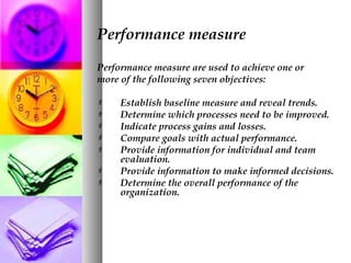 Performance measure
Performance measure are used to achieve one or
more of the following seven objectives:
 Establish baseline measure and reveal trends.
 Determine which processes need to be improved.
 Indicate process gains and losses.
 Compare goals with actual performance.
 Provide information for individual and team
evaluation.
 Provide information to make informed decisions.
 Determine the overall performance of the
organization.
 