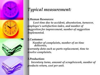 Typical measurement:
1.Human Resources:
Lost time due to accident, absenteeism, turnover,
employee’s satisfaction index, and number of
suggestion for improvement, number of suggestion
implemented.
2.Customer:
Number of complaints, number of on time
deliveries,
warranty data such as parts replacement, time to
resolve complaints.
3.Production:
Inventory turns, amount of scrap/rework, number of
products return, cost per unit.
 