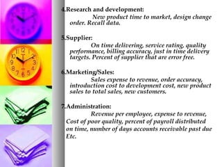 4.Research and development:
New product time to market, design change
order. Recall data.
5.Supplier:
On time delivering, service rating, quality
performance, billing accuracy, just in time delivery
targets. Percent of supplier that are error free.
6.Marketing/Sales:
Sales expense to revenue, order accuracy,
introduction cost to development cost, new product
sales to total sales, new customers.
7.Administration:
Revenue per employee, expense to revenue,
Cost of poor quality, percent of payroll distributed
on time, number of days accounts receivable past due
Etc.
 