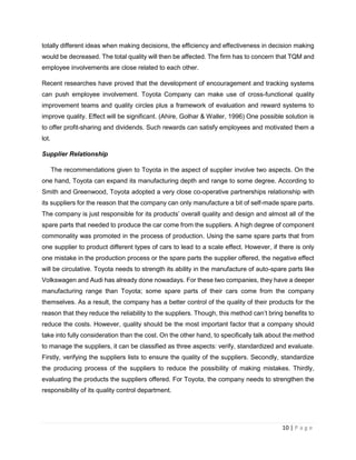 10 | P a g e
totally different ideas when making decisions, the efficiency and effectiveness in decision making
would be decreased. The total quality will then be affected. The firm has to concern that TQM and
employee involvements are close related to each other.
Recent researches have proved that the development of encouragement and tracking systems
can push employee involvement. Toyota Company can make use of cross-functional quality
improvement teams and quality circles plus a framework of evaluation and reward systems to
improve quality. Effect will be significant. (Ahire, Golhar & Waller, 1996) One possible solution is
to offer profit-sharing and dividends. Such rewards can satisfy employees and motivated them a
lot.
Supplier Relationship
The recommendations given to Toyota in the aspect of supplier involve two aspects. On the
one hand, Toyota can expand its manufacturing depth and range to some degree. According to
Smith and Greenwood, Toyota adopted a very close co-operative partnerships relationship with
its suppliers for the reason that the company can only manufacture a bit of self-made spare parts.
The company is just responsible for its products’ overall quality and design and almost all of the
spare parts that needed to produce the car come from the suppliers. A high degree of component
commonality was promoted in the process of production. Using the same spare parts that from
one supplier to product different types of cars to lead to a scale effect. However, if there is only
one mistake in the production process or the spare parts the supplier offered, the negative effect
will be circulative. Toyota needs to strength its ability in the manufacture of auto-spare parts like
Volkswagen and Audi has already done nowadays. For these two companies, they have a deeper
manufacturing range than Toyota; some spare parts of their cars come from the company
themselves. As a result, the company has a better control of the quality of their products for the
reason that they reduce the reliability to the suppliers. Though, this method can’t bring benefits to
reduce the costs. However, quality should be the most important factor that a company should
take into fully consideration than the cost. On the other hand, to specifically talk about the method
to manage the suppliers, it can be classified as three aspects: verify, standardized and evaluate.
Firstly, verifying the suppliers lists to ensure the quality of the suppliers. Secondly, standardize
the producing process of the suppliers to reduce the possibility of making mistakes. Thirdly,
evaluating the products the suppliers offered. For Toyota, the company needs to strengthen the
responsibility of its quality control department.
 