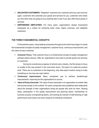 3 | P a g e
 DELIGHTED CUSTOMERS. “Delighted” customers are customers who buy over and over
again, customers who advertise your goods and services for you, customers who check
you first when they are going to buy anything else to see if you also offer those goods or
services.
 EMPOWERED EMPLOYEES. For many years, organizations viewed empowered
employees as a means for achieving lower costs, higher revenues, and delighted
customers.
THE THREE FUNDAMENTAL CONCEPTS
In the past few years, many leading companies throughout the world have begun to revisit
the fundamental concepts of quality management: customer focus, continuous improvement, and
the value of every individual.
 Customer Focus. That customer focus is a fundamental concept of quality management
perhaps seems obvious. After all, organizations only exist to provide goods and services
to customers.
During the evolutionary progress of almost every industry, the first phase is focus
on quality of the new product in the most basic terms. The goal is to make the product
work. There are no customers in the beginning, only wide-eyed investors trying to make
something no one has ever seen before.
 Continuous Improvement. Many companies use to achieve breakthrough
improvements. Improving for the organizations to survive.
 Value of Every Associate. The value of each associate in an organization is another idea
that sounds simple on the surface. For years companies have published clear statements
about the strength of their organizations being the people who work for them. Sharing
ideas, participation in the quality improvement and planning teams, membership on
business process re-engineering teams, and working as member of self-directing or high
performance work teams are some measure of individual contribution.
 