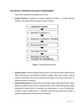 4 | P a g e
THE CRITICAL PROCESS FOR QUALITY MANAGEMENT
These three management processes are not new.
 Quality Planning. It consists of universal sequence of events – a quality planning
roadmap. The quality planning process is shown in Figure 1.
Figure 1. Quality Planning Process
 Quality Control. What the operating forces can do is minimize this waste. Quality control
relies on five basics: a clear definition of quality; a target, a clear goal; a sensor, a way to
measure actual performance and compare with the target; and a way to take action, to
adjust the process if necessary.
 Quality Improvement. But all this activity only keeps quality at the planned level. Taking
deliberate, specific actions if wish to change this level. Juran (1964) describes the quality
improvement process used by individuals and organizations to make “breakthrough”
changes in level of performance. It is directed at long-standing performance levels. It
questions whether this is the best that can be attained.
 