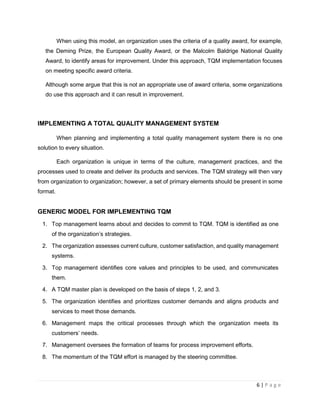 6 | P a g e
When using this model, an organization uses the criteria of a quality award, for example,
the Deming Prize, the European Quality Award, or the Malcolm Baldrige National Quality
Award, to identify areas for improvement. Under this approach, TQM implementation focuses
on meeting specific award criteria.
Although some argue that this is not an appropriate use of award criteria, some organizations
do use this approach and it can result in improvement.
IMPLEMENTING A TOTAL QUALITY MANAGEMENT SYSTEM
When planning and implementing a total quality management system there is no one
solution to every situation.
Each organization is unique in terms of the culture, management practices, and the
processes used to create and deliver its products and services. The TQM strategy will then vary
from organization to organization; however, a set of primary elements should be present in some
format.
GENERIC MODEL FOR IMPLEMENTING TQM
1. Top management learns about and decides to commit to TQM. TQM is identified as one
of the organization’s strategies.
2. The organization assesses current culture, customer satisfaction, and quality management
systems.
3. Top management identifies core values and principles to be used, and communicates
them.
4. A TQM master plan is developed on the basis of steps 1, 2, and 3.
5. The organization identifies and prioritizes customer demands and aligns products and
services to meet those demands.
6. Management maps the critical processes through which the organization meets its
customers’ needs.
7. Management oversees the formation of teams for process improvement efforts.
8. The momentum of the TQM effort is managed by the steering committee.
 