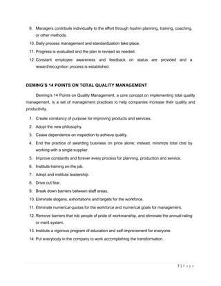 7 | P a g e
9. Managers contribute individually to the effort through hoshin planning, training, coaching,
or other methods.
10. Daily process management and standardization take place.
11. Progress is evaluated and the plan is revised as needed.
12. Constant employee awareness and feedback on status are provided and a
reward/recognition process is established.
DEMING’S 14 POINTS ON TOTAL QUALITY MANAGEMENT
Deming’s 14 Points on Quality Management, a core concept on implementing total quality
management, is a set of management practices to help companies increase their quality and
productivity.
1. Create constancy of purpose for improving products and services.
2. Adopt the new philosophy.
3. Cease dependence on inspection to achieve quality.
4. End the practice of awarding business on price alone; instead, minimize total cost by
working with a single supplier.
5. Improve constantly and forever every process for planning, production and service.
6. Institute training on the job.
7. Adopt and institute leadership.
8. Drive out fear.
9. Break down barriers between staff areas.
10. Eliminate slogans, exhortations and targets for the workforce.
11. Eliminate numerical quotas for the workforce and numerical goals for management.
12. Remove barriers that rob people of pride of workmanship, and eliminate the annual rating
or merit system.
13. Institute a vigorous program of education and self-improvement for everyone.
14. Put everybody in the company to work accomplishing the transformation.
 