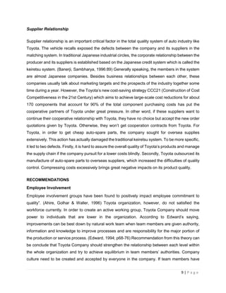 9 | P a g e
Supplier Relationship
Supplier relationship is an important critical factor in the total quality system of auto industry like
Toyota. The vehicle recalls exposed the defects between the company and its suppliers in the
matching system. In traditional Japanese industrial circles, the corporate relationship between the
producer and its suppliers is established based on the Japanese credit system which is called the
keiretsu system. (Banerji, Sambharya, 1996:89) Generally speaking, the members in the system
are almost Japanese companies. Besides business relationships between each other, these
companies usually talk about marketing targets and the prospects of the industry together some
time during a year. However, the Toyota’s new cost-saving strategy CCC21 (Construction of Cost
Competitiveness in the 21st Century) which aims to achieve large-scale cost reductions for about
170 components that account for 90% of the total component purchasing costs has put the
cooperative partners of Toyota under great pressure. In other word, if these suppliers want to
continue their cooperative relationship with Toyota, they have no choice but accept the new order
quotations given by Toyota. Otherwise, they won’t get cooperation contracts from Toyota. For
Toyota, in order to get cheap auto-spare parts, the company sought for oversea supplies
extensively. This action has actually damaged the traditional keiretsu system. To be more specific,
it led to two defects. Firstly, it is hard to assure the overall quality of Toyota’s products and manage
the supply chain if the company pursuit for a lower costs blindly. Secondly, Toyota outsourced its
manufacture of auto-spare parts to overseas suppliers, which increased the difficulties of quality
control. Compressing costs excessively brings great negative impacts on its product quality.
RECOMMENDATIONS
Employee Involvement
Employee involvement groups have been found to positively impact employee commitment to
quality”. (Ahire, Golhar & Waller, 1996) Toyota organization, however, do not satisfied the
workforce currently. In order to create an active working group, Toyota Company should move
power to individuals that are lower in the organization. According to Edward’s saying,
improvements can be best down by natural work team when team members are given authority,
information and knowledge to improve processes and are responsibility for the major portion of
the production or service process. (Edward, 1994; p68-76) Recommendation from this theory can
be conclude that Toyota Company should strengthen the relationship between each level within
the whole organization and try to achieve equilibrium in team members’ authorities. Company
culture need to be created and accepted by everyone in the company. If team members have
 