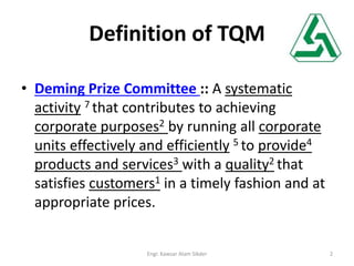Definition of TQM
• Deming Prize Committee :: A systematic
activity 7 that contributes to achieving
corporate purposes2 by running all corporate
units effectively and efficiently 5 to provide4
products and services3 with a quality2 that
satisfies customers1 in a timely fashion and at
appropriate prices.
2Engr. Kawsar Alam Sikder
 