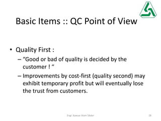 Basic Items :: QC Point of View
• Quality First :
– “Good or bad of quality is decided by the
customer ! “
– Improvements by cost-first (quality second) may
exhibit temporary profit but will eventually lose
the trust from customers.
28Engr. Kawsar Alam Sikder
 