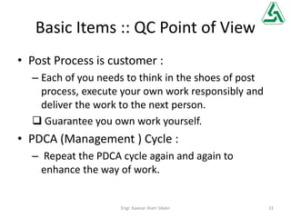 Basic Items :: QC Point of View
• Post Process is customer :
– Each of you needs to think in the shoes of post
process, execute your own work responsibly and
deliver the work to the next person.
 Guarantee you own work yourself.
• PDCA (Management ) Cycle :
– Repeat the PDCA cycle again and again to
enhance the way of work.
31Engr. Kawsar Alam Sikder
 