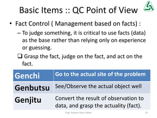 Basic Items :: QC Point of View
• Fact Control ( Management based on facts) :
– To judge something, it is critical to use facts (data)
as the base rather than relying only on experience
or guessing.
 Grasp the fact, judge on the fact, and act on the
fact.
Genchi Go to the actual site of the problem
Genbutsu See/Observe the actual object well
Genjitu Convert the result of observation to
data, and grasp the actuality (fact).
33Engr. Kawsar Alam Sikder
 